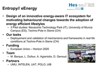 Entropy// eEnergy
• Design of an innovative energy-aware IT ecosystem for
motivating behavioural changes towards the adoption of
energy efficient lifestyles
– 3 Pilot studies: Navacchio Technology Park (IT), University of Murcia
Campus (ES), Techno-Pole in Sierre (CH)
• Our tasks
– Deployement and validation of mechanisms and frameworks in real life
conditions at Techno-Pole in Sierre (CH)
• Funding
– European Union – Horizon 2020
• Team
– M. Barque, L. Dufour, A. Agianiotis, D. Genoud
• Partners
– UMU, INTELEN, UAT, POLO, UIB
 