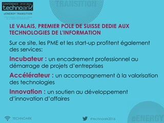 TECHNOARK #technoark2016
Sur ce site, les PME et les start-up profitent également
des services:
Incubateur : un encadrement professionnel au
démarrage de projets d’entreprises
Accélérateur : un accompagnement à la valorisation
des technologies
Innovation : un soutien au développement
d’innovation d’affaires
LE VALAIS, PREMIER POLE DE SUISSE DEDIE AUX
TECHNOLOGIES DE L'INFORMATION
 