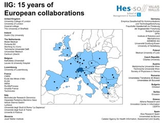 United Kingdom
University College of London
University of London
Imperial college
The University of Sheffield
Ireland
Dublin City University
The Netherlands
Motek Medical
Portavita BV
Stichting Vu‐Vumc
Technische Universiteit Delft
Universitair Medisch
Centrum Utrecht
Belgium
Katholieke Universiteit
Leuven & University Hospital
Luxembourg
University of Luxembourg
France
CNRS
Ecole des Mines d’Albi
ELDA
INRIA
RunMyProcess
Gnúbila France
Technicolor
Italy
Biomolecular Research Genomics
Ospedale Pediatrico Bambino Gesù
Istituto Gianna Gaslini
Lynkeus
Università degli Studi di Roma “La Sapienza”
Università degli Sudi di Trento
Univerità di Padova
Slovenia
Jozef Stefan Institute
IIG: 15 years of
European collaborations
Germany
Empirica Gesellschaft für Kommunikations
und Technologieforschung
Fraunhofer‐Gesellschaft zur Förderung
der Angewandten Forschung
Bodytel Europe
DFKI
Institute of Robotics and
Mechatronics
SIEMENS AG
Universität Duisburg-Essen
University of Heidelberg
Poland
Medical University of Lodz
Czech Republic
Charles University
Austria
Medizinische Universität Wien
Technische Universität Wien
Society of Physicians in Vienna
Romania
Universitatea Transilvania din Brasov
Universitatea din Bucuresti
Bulgaria
Ontotext
Serbia
Ericsson
Greece
Athena Research and
Innovation Center in Information
CERTH
Spain
Atos Research Spain
Universidad de Murcia
Catalan Agency for Health Information, Assessment and Quality
 