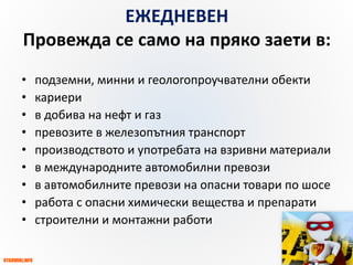 OTGOVORI.INFO
ZBUT.EU
ЗБУТ НОРМИ
и ПРАКТИКА
ЕЖЕДНЕВЕН
Провежда се само на пряко заети в:
• подземни, минни и геологопроучвателни обекти
• кариери
• в добива на нефт и газ
• превозите в железопътния транспорт
• производството и употребата на взривни материали
• в международните автомобилни превози
• в автомобилните превози на опасни товари по шосе
• работа с опасни химически вещества и препарати
• строителни и монтажни работи
 