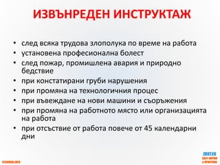 OTGOVORI.INFO
ZBUT.EU
ЗБУТ НОРМИ
и ПРАКТИКА
ИЗВЪНРЕДЕН ИНСТРУКТАЖ
• след всяка трудова злополука по време на работа
• установена професионална болест
• след пожар, промишлена авария и природно
бедствие
• при констатирани груби нарушения
• при промяна на технологичния процес
• при въвеждане на нови машини и съоръжения
• при промяна на работното място или организацията
на работа
• при отсъствие от работа повече от 45 календарни
дни
 