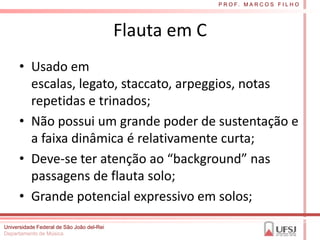 P R O F. M A R C O S F I L H O




                                           Flauta em C
      • Usado em
        escalas, legato, staccato, arpeggios, notas
        repetidas e trinados;
      • Não possui um grande poder de sustentação e
        a faixa dinâmica é relativamente curta;
      • Deve-se ter atenção ao “background” nas
        passagens de flauta solo;
      • Grande potencial expressivo em solos;
Universidade Federal de São João del-Rei
Departamento de Música
 