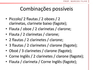 P R O F. M A R C O S F I L H O




         Combinações possíveis
• Piccolo/ 2 flautas / 2 oboes / 2
  clarinetas, clarinete baixo (fagote);
• Flauta / oboe / 2 clarinetas / clarone;
• Flauta / 2 clarinetas / clarone;
• 2 flautas / 2 clarinetes / clarone;
• 3 flautas / 2 clarinetes / clarone (fagote);
• Oboé / 3 clarinetes / clarone (fagote);
• Corne Inglês / 2 clarinetes / clarone (fagote);
• Flauta / clarineta / Corne Inglês (fagote);
 