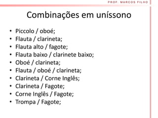 P R O F. M A R C O S F I L H O




        Combinações em uníssono
•   Piccolo / oboé;
•   Flauta / clarineta;
•   Flauta alto / fagote;
•   Flauta baixo / clarinete baixo;
•   Oboé / clarineta;
•   Flauta / oboé / clarineta;
•   Clarineta / Corne Inglês;
•   Clarineta / Fagote;
•   Corne Inglês / Fagote;
•   Trompa / Fagote;
 