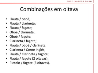 P R O F. M A R C O S F I L H O




           Combinações em oitava
•   Flauta / oboé;
•   Flauta / clarineta;
•   Flauta / fagote;
•   Oboé / clarineta;
•   Oboé / fagote;
•   Clarineta / fagote;
•   Flauta / oboé / clarineta;
•   Clarineta / Corne Inglês;
•   Flauta / Clarineta / fagote;
•   Flauta / fagote (2 oitavas);
•   Piccolo / fagote (3 oitavas).
 