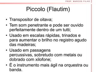 P R O F. M A R C O S F I L H O




          Piccolo (Flautim)
• Transpositor de oitava;
• Tem som penetrante e pode ser ouvido
  perfeitamente dentro de um tutti;
• Usado em escalas rápidas, trinados e
  para aumentar o brilho no registro agudo
  das madeiras;
• Usado em passagens
  percussivas, sobretudo com metais ou
  dobrado com xilofone;
• É o instrumento mais ágil na orquestra ou
  banda.
 