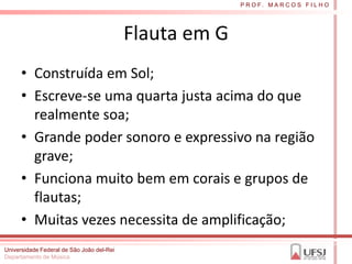 P R O F. M A R C O S F I L H O




                                           Flauta em G
      • Construída em Sol;
      • Escreve-se uma quarta justa acima do que
        realmente soa;
      • Grande poder sonoro e expressivo na região
        grave;
      • Funciona muito bem em corais e grupos de
        flautas;
      • Muitas vezes necessita de amplificação;
Universidade Federal de São João del-Rei
Departamento de Música
 
