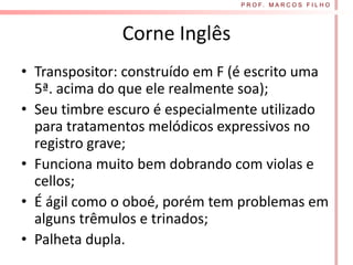 P R O F. M A R C O S F I L H O




               Corne Inglês
• Transpositor: construído em F (é escrito uma
  5ª. acima do que ele realmente soa);
• Seu timbre escuro é especialmente utilizado
  para tratamentos melódicos expressivos no
  registro grave;
• Funciona muito bem dobrando com violas e
  cellos;
• É ágil como o oboé, porém tem problemas em
  alguns trêmulos e trinados;
• Palheta dupla.
 