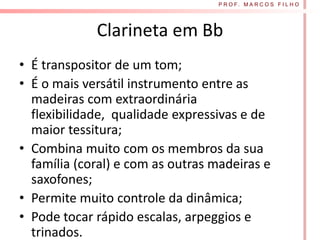 P R O F. M A R C O S F I L H O




             Clarineta em Bb
• É transpositor de um tom;
• É o mais versátil instrumento entre as
  madeiras com extraordinária
  flexibilidade, qualidade expressivas e de
  maior tessitura;
• Combina muito com os membros da sua
  família (coral) e com as outras madeiras e
  saxofones;
• Permite muito controle da dinâmica;
• Pode tocar rápido escalas, arpeggios e
  trinados.
 