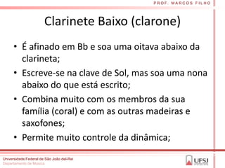 P R O F. M A R C O S F I L H O




                       Clarinete Baixo (clarone)
      • É afinado em Bb e soa uma oitava abaixo da
        clarineta;
      • Escreve-se na clave de Sol, mas soa uma nona
        abaixo do que está escrito;
      • Combina muito com os membros da sua
        família (coral) e com as outras madeiras e
        saxofones;
      • Permite muito controle da dinâmica;
Universidade Federal de São João del-Rei
Departamento de Música
 