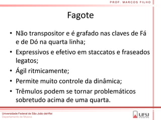 P R O F. M A R C O S F I L H O




                                           Fagote
      • Não transpositor e é grafado nas claves de Fá
        e de Dó na quarta linha;
      • Expressivos e efetivo em staccatos e fraseados
        legatos;
      • Ágil ritmicamente;
      • Permite muito controle da dinâmica;
      • Trêmulos podem se tornar problemáticos
        sobretudo acima de uma quarta.
Universidade Federal de São João del-Rei
Departamento de Música
 