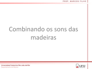 P R O F. M A R C O S F I L H O




          Combinando os sons das
                madeiras


Universidade Federal de São João del-Rei
Departamento de Música
 