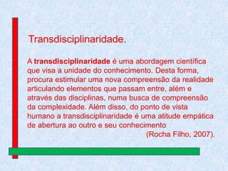 Transdisciplinaridade.
A transdisciplinaridade é uma abordagem científica
que visa a unidade do conhecimento. Desta forma,
procura estimular uma nova compreensão da realidade
articulando elementos que passam entre, além e
através das disciplinas, numa busca de compreensão
da complexidade. Além disso, do ponto de vista
humano a transdisciplinaridade é uma atitude empática
de abertura ao outro e seu conhecimento
(Rocha Filho, 2007).

 