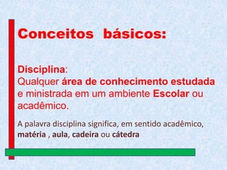 Conceitos básicos:
Disciplina:
Qualquer área de conhecimento estudada
e ministrada em um ambiente Escolar ou
acadêmico.
A palavra disciplina significa, em sentido acadêmico,
matéria , aula, cadeira ou cátedra

 