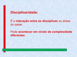 Disciplinaridade:
É a interação entre as disciplinas ou áreas
do saber.
Pode acontecer em níveis de complexidade
diferentes .

 