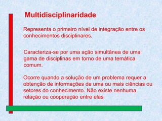 Multidisciplinaridade
Representa o primeiro nível de integração entre os
conhecimentos disciplinares.
Caracteriza-se por uma ação simultânea de uma
gama de disciplinas em torno de uma temática
comum.

Ocorre quando a solução de um problema requer a
obtenção de informações de uma ou mais ciências ou
setores do conhecimento. Não existe nenhuma
relação ou cooperação entre elas

 
