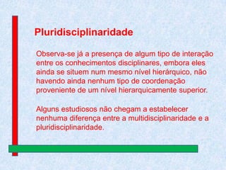 Pluridisciplinaridade
Observa-se já a presença de algum tipo de interação
entre os conhecimentos disciplinares, embora eles
ainda se situem num mesmo nível hierárquico, não
havendo ainda nenhum tipo de coordenação
proveniente de um nível hierarquicamente superior.

Alguns estudiosos não chegam a estabelecer
nenhuma diferença entre a multidisciplinaridade e a
pluridisciplinaridade.

 