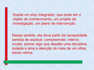 Supõe um eixo integrador, que pode ser o
objeto de conhecimento, um projeto de
investigação, um plano de intervenção.
Nesse sentido, ela deve partir da necessidade
sentida de explicar, compreender, intervir,
mudar, prever algo que desafia uma disciplina
isolada e atrai a atenção de mais de um olhar,
talvez vários.

 
