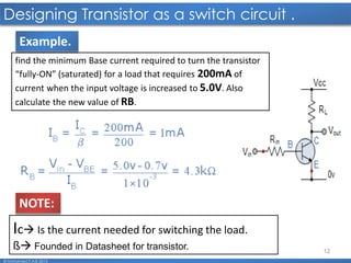 12
Designing Transistor as a switch circuit .
© Mohamed F.A.B 2015
find the minimum Base current required to turn the transistor
“fully-ON” (saturated) for a load that requires 200mA of
current when the input voltage is increased to 5.0V. Also
calculate the new value of RB.
Ic Is the current needed for switching the load.
ß Founded in Datasheet for transistor.
NOTE:
Example.
 