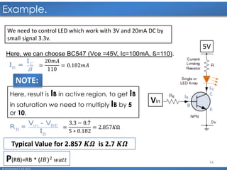 14
Example.
© Mohamed F.A.B 2015
Vin
5V
We need to control LED which work with 3V and 20mA DC by
small signal 3.3v.
Here, we can choose BC547 (Vce =45V, Ic=100mA, ß=110).
=
20𝑚𝐴
110
= 0.182𝑚𝐴
=
3.3 − 0.7
5 ∗ 0.182
= 2.857𝐾Ω
Here, result is IB in active region, to get IB
in saturation we need to multiply IB by 5
or 10.
NOTE:
Typical Value for 2.857 𝑲𝜴 is 2.7 𝑲𝜴
P(RB)=RB * (𝐼𝐵)2 𝑤𝑎𝑡𝑡
 