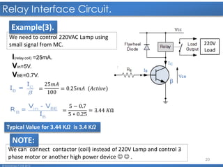 20
Relay Interface Circuit.
© Mohamed F.A.B 2015
220V
Load
We need to control 220VAC Lamp using
small signal from MC.
I(relay coil) =25mA.
Vin=5V.
VBE=0.7V.
=
25𝑚𝐴
100
= 0.25𝑚𝐴 (𝐴𝑐𝑡𝑖𝑣𝑒)
=
5 − 0.7
5 ∗ 0.25
= 3.44 𝐾Ω
Typical Value for 3.44 K𝜴 is 3.4 K𝜴
We can connect contactor (coil) instead of 220V Lamp and control 3
phase motor or another high power device   .
NOTE:
Example(3).
 