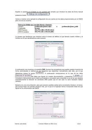 España no aparece en el listado no nos quedará más remedio que introducir los datos de forma manual

pulsando el botón

Vamos a mostrar como ejemplo la configuración de una cuenta con los datos proporcionados por el CNICE
para uno de sus usuarios.




Lo primero que tendremos que introducir será el número de teléfono al que llamará nuestro módem y el
nombre con el que identificaremos esta conexión.




A continuación nos movemos a la pestaña DNS. Aunque hay proveedores que pueden prestar el servicio de
forma automatizada lo habitual es que tengamos que especificar manualmente este dato, por lo que
deberemos marcar la opción                   . A continuación introduciremos en la caja de los datos

                          los datos que figuren en nuestra documentación y pulsaremos                    .
Consulta la instrucciones que te habrá suministrado tu proveedor para comprobar si es de los que adjudica
automáticamente la dirección de servidores DNS puesto que en ese caso no sería necesario realizar
cambios.

Bastaría con una única dirección, pero para prevenir posibles caídas sería conveniente introducir, al menos,
dos aunque Kppp nos permite introducir más, por lo que en el ejemplo hemos incorporado todas las que
figuran en la comunicación del CNICE.




Internet, aula abierta               Conectar- Módem en GNU /Linux                                 3 de 4
 