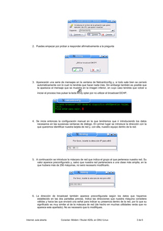 2. Puedes empezar por probar a responder afirmativamente a la pregunta




      3. Aparecerán una serie de mensajes en la ventana de Netcardconfig y, si todo sale bien se cerrará
          automáticamente con lo cual no tendrás que hacer nada más. Sin embargo también es posible que
          te aparezca el mensaje que se muestra en la imagen inferior, en cuyo caso tendrás que volver a

           iniciar el proceso tras pulsar la tecla   y optar por no utilizar el broadcast DCHP.




      4. Se inicia entonces la configuración manual en la que tendremos que ir introduciendo los datos
          necesarios en las sucesivas ventanas de diálogo. En primer lugar se introduce la dirección con la
          que queremos identificar nuestra tarjeta de red y, con ella, nuestro equipo dentro de la red.




      5. A continuación se introduce la máscara de red que indica el grupo al que pertenece nuestra red. Su
          valor aparece preconfigurado y, salvo que nuestra red perteneciera a una clase más amplia, en la
          que hubiera más de 256 máquinas, no será necesario modificarlo.




      6. La dirección de broadcast también aparece preconfigurada según los datos que hayamos
          establecido en las dos pantallas previas. Indica las direcciones que nuestra máquina considera
          válidas y hacia las que enviará una señal para indicar su presencia dentro de la red, por lo que su
          significado es muy similar al de la máscara de red (de hecho en muchas utilidades verás que no
          aparece este apartado). No es necesario que lo modifiques.




Internet, aula abierta            Conectar- Módem / Router ADSL en GNU /Linux                       3 de 6
 
