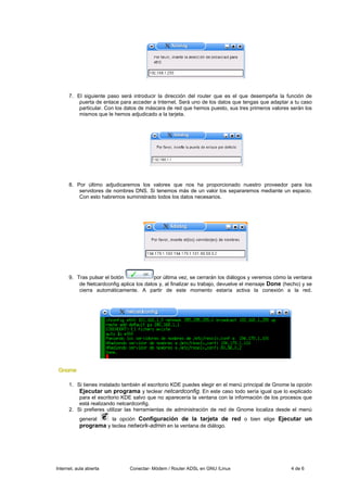 7. El siguiente paso será introducir la dirección del router que es el que desempeña la función de
          puerta de enlace para acceder a Internet. Será uno de los datos que tengas que adaptar a tu caso
          particular. Con los datos de máscara de red que hemos puesto, sus tres primeros valores serán los
          mismos que le hemos adjudicado a la tarjeta.




      8. Por último adjudicaremos los valores que nos ha proporcionado nuestro proveedor para los
          servidores de nombres DNS. Si tenemos más de un valor los separaremos mediante un espacio.
          Con esto habremos suministrado todos los datos necesarios.




      9. Tras pulsar el botón             por última vez, se cerrarán los diálogos y veremos cómo la ventana
          de Netcardconfig aplica los datos y, al finalizar su trabajo, devuelve el mensaje Done (hecho) y se
          cierra automáticamente. A partir de este momento estaría activa la conexión a la red.




 Gnome

      1. Si tienes instalado también el escritorio KDE puedes elegir en el menú principal de Gnome la opción
          Ejecutar un programa y teclear netcardconfig. En este caso todo sería igual que lo explicado
          para el escritorio KDE salvo que no aparecería la ventana con la información de los procesos que
          está realizando netcardconfig.
      2. Si prefieres utilizar las herramientas de administración de red de Gnome localiza desde el menú
           general    la opción Configuración de la tarjeta de red o bien elige Ejecutar un
           programa y teclea network-admin en la ventana de diálogo.




Internet, aula abierta         Conectar- Módem / Router ADSL en GNU /Linux                          4 de 6
 