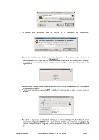 3. Lo        primero   que   encontrarás   será   la   solicitud   de   la   contraseña   de   administrador.




      4. Cuando aparezca la ventana de las herramientas de sistema de Gnome tendrás que seleccionar la

           pestaña Conexiones y pulsar el botón                 que provocará el lanzamiento de un asistente,
           en el que el primer paso será seleccionar la conexión ethernet para indicar que utilizaremos nuestra
           tarjeta de red.




      5. En la siguiente pantalla puedes probar a utilizar la configuración mediante DHCP y adjudicarle un
          nombre a esta conexión.
      6. A continuación selecciona la pestaña DNS e introduce los datos proporcionados por tu proveedor de
          acceso.




      7. No sabrás si el proceso ha funcionado hasta que no actives el dispositivo. Para hacerlo acude
          nuevamente a la pestaña Conexiones y pulsa sobre la lámpara que permanece aún apagada y
          contesta afirmativamente la pregunta que hace el sistema para que pase al estado de activación
               .



Internet, aula abierta             Conectar- Módem / Router ADSL en GNU /Linux                            5 de 6
 