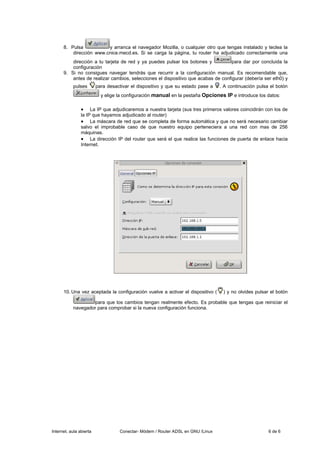 8. Pulsa           y arranca el navegador Mozilla, o cualquier otro que tengas instalado y teclea la
          dirección www.cnice.mecd.es. Si se carga la página, tu router ha adjudicado correctamente una
          dirección a tu tarjeta de red y ya puedes pulsar los botones y           para dar por concluida la
          configuración
      9. Si no consigues navegar tendrás que recurrir a la configuración manual. Es recomendable que,
          antes de realizar cambios, selecciones el dispositivo que acabas de configurar (debería ser eth0) y
           pulses        para desactivar el dispositivo y que su estado pase a   . A continuación pulsa el botón
                           y elige la configuración manual en la pestaña Opciones IP e introduce los datos:

                •    La IP que adjudicaremos a nuestra tarjeta (sus tres primeros valores coincidirán con los de
                la IP que hayamos adjudicado al router)
                • La máscara de red que se completa de forma automática y que no será necesario cambiar
                salvo el improbable caso de que nuestro equipo perteneciera a una red con mas de 256
                máquinas.
                • La dirección IP del router que será el que realice las funciones de puerta de enlace hacia
                Internet.




      10. Una vez aceptada la configuración vuelve a activar el dispositivo (     ) y no olvides pulsar el botón

                   para que los cambios tengan realmente efecto. Es probable que tengas que reiniciar el
           navegador para comprobar si la nueva configuración funciona.




Internet, aula abierta             Conectar- Módem / Router ADSL en GNU /Linux                         6 de 6
 
