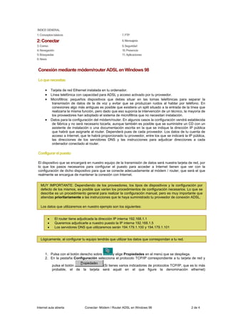 ÍNDICE GENERAL
1: Conceptos básicos                                          7. FTP

2: Conectar                                                   8. Mensajería
3: Correo                                                     9. Seguridad
4: Navegación                                                 10. Presencia
5: Búsquedas                                                  11. Aplicaciones
6: News


Conexión mediante módem/router ADSL en Windows 98

Lo que necesitas

      •       Tarjeta de red Ethernet instalada en tu ordenador.
      •       Línea telefónica con capacidad para ADSL y acceso activado por tu proveedor.
      •       Microfiltros: pequeños dispositivos que debes situar en las tomas telefónicas para separar la
               transmisión de datos de la de voz y evitar que se produzcan ruidos al hablar por teléfono. En
               conexiones algo más antiguas es posible que existiera un split situado a la entrada de la línea que
               realizaría la misma función, pero dado que eso suponía la intervención de un técnico, la mayoría de
               los proveedores han adoptado el sistema de microfiltros que no necesitan instalación.
      •       Datos para la configuración del módem/router. En algunos casos la configuración vendrá establecida
               de fábrica y no será necesario tocarla, aunque también es posible que se suministre un CD con un
               asistente de instalación o una documentación escrita en la que se indique la dirección IP pública
               que habrá que asignarle al router. Dependerá pues de cada proveedor. Los datos de tu cuenta de
               acceso a Internet, que te habrá proporcionado tu proveedor, entre los que se indicará la IP pública,
               las direcciones de los servidores DNS y las instrucciones para adjudicar direcciones a cada
               ordenador conectado al router.

Configurar el puesto

El dispositivo que se encargará en nuestro equipo de la transmisión de datos será nuestra tarjeta de red, por
lo que los pasos necesarios para configurar el puesto para acceder a Internet tienen que ver con la
configuración de dicho dispositivo para que se conecte adecuadamente al módem / router, que será el que
realmente se encargue de mantener la conexión con Internet.


  MUY IMPORTANTE: Dependiendo de los proveedores, los tipos de dispositivos y la configuración por
  defecto de los mismos, es posible que varíen los procedimientos de configuración necesarios. Lo que se
  describe es un procedimiento general para realizar la configuración manual, pero es muy importante que
  atiendas prioritariamente a las instrucciones que te haya suministrado tu proveedor de conexión ADSL.

  Los datos que utilizaremos en nuestro ejemplo son los siguientes:


          •     El router tiene adjudicada la dirección IP interna 192.168.1.1
          •     Queremos adjudicarle a nuestro puesto la IP interna 192.168.1.5
          •     Los servidores DNS que utilizaremos serán 194.179.1.100 y 194.179.1.101


  Lógicamente, al configurar tu equipo tendrás que utilizar los datos que correspondan a tu red.



      1. Pulsa con el botón derecho sobre     y elige Propiedades en el menú que se despliega.
      2. En la pestaña Configuración selecciona el protocolo TCP/IP correspondiente a tu tarjeta de red y

              pulsa el botón                      (Si tienes varios indicadores de protocolos TCP/IP, que es lo más
              probable, el de      la   tarjeta   será aquél en el que figure la denominación ethernet)




Internet aula abierta               Conectar- Módem / Router ADSL en Windows 98                           2 de 4
 