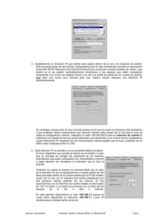 3. Establecemos la dirección IP que tendrá este equipo dentro de la red y la máscara de subred.
          Esto se puede hacer de dos formas. Empezaremos por la más cómoda que consiste en aprovechar
          el servidor DHCP (Dynamic Host Control Protocol) que incorporan muchos modelos de router, cuya
          misión es la de repartir automáticamente direcciones a los equipos que estén conectados
          físicamente a él. Como las tarjetas lanzan a la red una señal de presencia en cuanto se activan,
          ésta será una forma muy cómoda para que nuestro equipo adquiera una dirección IP
          automáticamente.




           Sin embargo, aunque esto es muy cómodo puede ocurrir que tu router no incorpore esta prestación
           o que prefieras decidir exactamente qué dirección tendrá cada equipo de tu red para lo que se
           utiliza la configuración manual. Utilizando el valor 255.255.255.0 para la máscara de subred le
           indicamos a la tarjeta de red que podrá interpretar que pertenecen a su misma red los ordenadores
           cuyas direcciones IP empiecen por los tres primeros valores iguales que el suyo, pudiendo ser el
           último valor cualquiera entre 0 y 255.

      4. Esta dirección IP es privada y no es accesible desde el exterior.
          El único dispositivo que accede al exterior es el módem / router
          que se encarga de recoger las peticiones de los diversos
          ordenadores que están conectados a él, transmitirlas a Internet
          y luego devolver los resultados al ordenador que le hizo la
          petición.

           Teniendo en cuenta lo anterior es imprescindible que el valor
           de la dirección IP que le adjudiquemos a nuestra tarjeta de red
           tiene que estar dentro de la misma subred que la IP del módem
           router, por lo que con la máscara que hemos establecido sus
           tres primeros valores deberán ser los mismos. Si nos
           equivocamos y no lo hacemos así nuestra tarjeta no será capaz
           de "ver" al router y no podrá comunicarse con el resto de los
           equipos      de     la     red    ni    salir    a     Internet.

           En este ejemplo adjudicamos el valor 192.168.1.5 porque el
           router tiene adjudicada la dirección 192.168.1.1 como IP
           privada para su trabajo dentro de la red.




Internet, aula abierta          Conectar- Módem / Router ADSL en Windows 98                        3 de 4
 