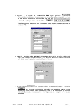5. Pasamos a la pestaña de Configuración DNS donde marcamos
          Podemos indicar los datos que nos apetezca para los campos Host y Dominio pero lo importante
          es que vayamos introduciendo las direcciones que nos haya

           suministrado nuestro proveedor y pulsando el botón                 .

           El resultado final será una pantalla en la que habremos podido introducir hasta tres direcciones de
           servidores DNS.




      6. Pasamos a la pestaña Puerta de enlace e indicamos aquí la dirección IP de nuestro módem/router
          ADSL. La IP que introducimos es la privada que se utiliza para identificarse dentro de la red local,
          no la pública que es la que utilizará para identificarse en Internet.




      7. Cuando pulsemos                   para cerrar las ventanas de introducción de datos y nuevamente

                         para completar la configuración el programa nos indicará que hay que reiniciar
           Windows para poder utilizar la nueva configuración. Si todo ha ido correctamente, al reiniciar el
           sistema tendremos activa nuestra conexión a Internet para acceder a cualquiera de los servicios
           disponibles.




Internet, aula abierta          Conectar- Módem / Router ADSL en Windows 98                          4 de 4
 