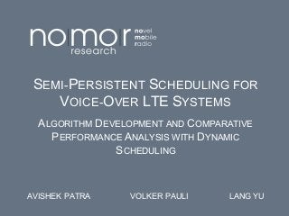 SEMI-PERSISTENT SCHEDULING FOR
VOICE-OVER LTE SYSTEMS
ALGORITHM DEVELOPMENT AND COMPARATIVE
PERFORMANCE ANALYSIS WITH DYNAMIC
SCHEDULING

AVISHEK PATRA

VOLKER PAULI

LANG YU

 