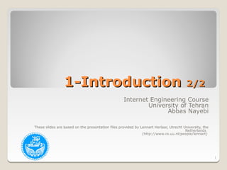 1-Introduction                                                         2/2
                                                   Internet Engineering Course
                                                           University of Tehran
                                                                 Abbas Nayebi

These slides are based on the presentation files provided by Lennart Herlaar, Utrecht University, the
                                                                                       Netherlands
                                                              (http://www.cs.uu.nl/people/lennart)




                                                                                                        1
 