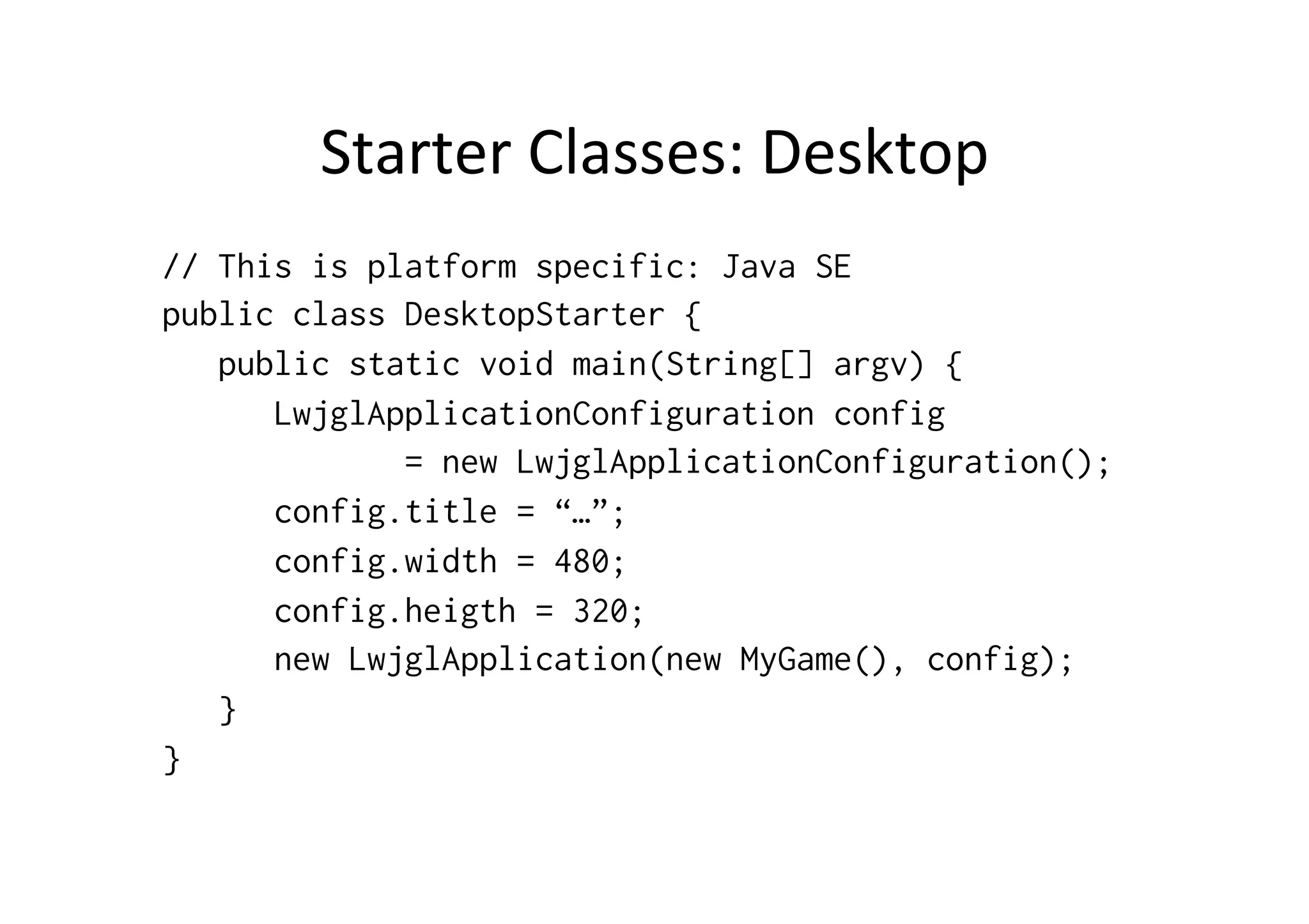 App	
  Framework:	
  ApplicaCon	
  
•  ApplicaCon	
  –	
  main	
  entry	
  point	
  for	
  your	
  app	
  
–  h_p://libgdx.badlogicgames.com/nightlies/docs/api/com/
badlogic/gdx/ApplicaAon.html	
  
•  Equivalent	
  to	
  JFrame	
  (Swing)	
  or	
  Activity	
  (Android)	
  
•  Informs	
  your	
  game	
  about	
  events	
  such	
  as	
  window	
  
resizing	
  
•  Developer	
  creates	
  a	
  class	
  that	
  implements	
  
ApplicationListener,	
  methods	
  are	
  called	
  by	
  
Application	
  
–  ApplicaAon	
  can	
  be	
  GwtApplication,	
  IOSApplication	
  
…	
  
 