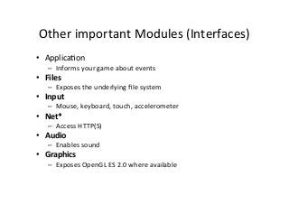 Other	
  important	
  Modules	
  (Interfaces)	
  
•  ApplicaAon	
  
–  Informs	
  your	
  game	
  about	
  events	
  
•  Files	
  
–  Exposes	
  the	
  underlying	
  ﬁle	
  system	
  
•  Input	
  
–  Mouse,	
  keyboard,	
  touch,	
  accelerometer	
  
•  Net*	
  
–  Access	
  HTTP(S)	
  
•  Audio	
  
–  Enables	
  sound	
  
•  Graphics	
  
–  Exposes	
  OpenGL	
  ES	
  2.0	
  where	
  available	
  
 