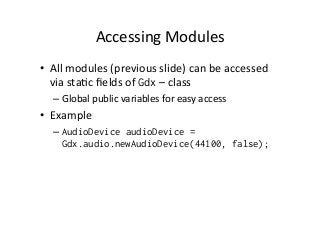 Accessing	
  Modules	
  
•  All	
  modules	
  (previous	
  slide)	
  can	
  be	
  accessed	
  
via	
  staAc	
  ﬁelds	
  of	
  Gdx	
  –	
  class	
  
– Global	
  public	
  variables	
  for	
  easy	
  access	
  
•  Example	
  
– AudioDevice audioDevice =
Gdx.audio.newAudioDevice(44100, false);
 