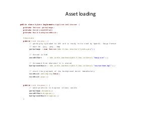 Asset	
  loading	
  
public class MyGame implements ApplicationListener {
private Texture gorbaImage;
private Sound soundEffect;
private Music backgroundMusic;
@Override
public void create() {
// gorba.png uploaded to GPU and is ready to be used by OpenGL. Image format
// must be .jpg, .png, .bmp
gorbaImage = new Texture(Gdx.files.internal(”gorba.png"));
// Stored in RAM
soundEffect = Gdx.audio.newSound(Gdx.files.internal("beep.wav"));
// Streamed from wherever it’s stored
backgroundMusic = Gdx.audio.newMusic(Gdx.files.internal("ussranthem.mp3"));
// start the playback of the background music immediately
rainMusic.setLooping(true);
rainMusic.play();
public void dispose() {
// Good practice to dispose (clean) assets
gorbaImage.dispose();
soundEffect.dispose();
backgroundMusic.dispose();
}
 