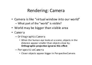 Rendering:	
  Camera	
  
•  Camera	
  is	
  like	
  “virtual	
  window	
  into	
  our	
  world”	
  
– What	
  part	
  of	
  the	
  “world”	
  is	
  visible?	
  
•  World	
  may	
  be	
  bigger	
  than	
  visible	
  area	
  
•  Camera
– OrthographicCamera
•  When	
  the	
  human	
  eye	
  looks	
  at	
  a	
  scene,	
  objects	
  in	
  the	
  
distance	
  appear	
  smaller	
  than	
  objects	
  close	
  by.	
  
Orthographic	
  projecHon	
  ignores	
  this	
  eﬀect	
  
– PerspectiveCamera
•  Closer	
  objects	
  appear	
  bigger	
  in	
  PerspecAveCamera
 
