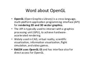 Word	
  about	
  OpenGL	
  
•  OpenGL	
  (Open	
  Graphics	
  Library)	
  is	
  a	
  cross-­‐language,	
  
mulA-­‐plaTorm	
  applicaAon	
  programming	
  interface	
  (API)	
  
for	
  rendering	
  2D	
  and	
  3D	
  vector	
  graphics.	
  	
  
•  The	
  API	
  is	
  typically	
  used	
  to	
  interact	
  with	
  a	
  graphics	
  
processing	
  unit	
  (GPU),	
  to	
  achieve	
  hardware-­‐
accelerated	
  rendering.	
  
•  Widely	
  used	
  in	
  CAD,	
  virtual	
  reality,	
  scienAﬁc	
  
visualizaAon,	
  informaAon	
  visualizaAon,	
  ﬂight	
  
simulaAon,	
  and	
  video	
  games.	
  
•  libGDX	
  uses	
  OpenGL	
  ES	
  and	
  has	
  interface	
  also	
  for	
  
direct	
  access	
  for	
  OpenGL	
  
 