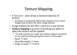 Texture	
  Mapping	
  
•  A	
  Texture	
  –	
  class	
  wraps	
  a	
  standard	
  OpenGL	
  ES	
  
texture.	
  
–  A	
  texture	
  is	
  an	
  OpenGL	
  Object	
  that	
  contains	
  one	
  or	
  more	
  
images	
  that	
  all	
  have	
  the	
  same	
  image	
  format.	
  
•  Image	
  loaded	
  into	
  the	
  GPU’s	
  memory	
  in	
  raw	
  format	
   	
  	
  
•  Texture	
  mapping	
  is	
  process	
  of	
  working	
  out	
  where	
  in	
  
space	
  the	
  texture	
  will	
  be	
  applied	
  
–  “To	
  sAck	
  a	
  poster	
  on	
  a	
  wall,	
  one	
  needs	
  to	
  ﬁgure	
  out	
  where	
  
on	
  the	
  wall	
  he	
  will	
  be	
  gluing	
  the	
  corners	
  of	
  the	
  paper”	
  
–  Space	
  ó	
  Wall	
  
–  Mesh	
  (Rectangle)	
  ó	
  Paper	
  
–  Image	
  on	
  paper	
  ó	
  Texture	
  
 
