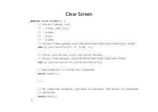 Clear	
  Screen	
  
public void render() {
// Direct OpenGL call
// float red [0,1]
// green
// blue
// alpha
// https://www.opengl.org/sdk/docs/man/html/glClearColor.xhtml
Gdx.gl.glClearColor(0, 0, 0.2f, 1);
// Clear the screen with the color chosen
// http://www.opengl.org/sdk/docs/man/html/glClear.xhtml
Gdx.gl.glClear(GL20.GL_COLOR_BUFFER_BIT);
// SpriteBatch is ready for commands
batch.begin();
....
// No commands anymore, proceed to process the batch of commands
// received
batch.end();
}
 