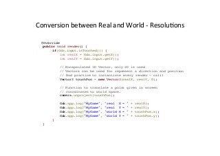 Conversion	
  between	
  Real	
  and	
  World	
  -­‐	
  ResoluAons	
  
@Override
public void render() {
if(Gdx.input.isTouched()) {
int realX = Gdx.input.getX();
int realY = Gdx.input.getY();
// Encapsulated 3D Vector, only 2D is used
// Vectors can be used for represent a direction and position
// Bad practice to instantiate every render – call!
Vector3 touchPos = new Vector3(realX, realY, 0);
// Function to translate a point given in screen
// coordinates to world space.
camera.unproject(touchPos);
Gdx.app.log("MyGame", "real X = " + realX);
Gdx.app.log("MyGame", "real Y = " + realY);
Gdx.app.log("MyGame", "world X = " + touchPos.x);
Gdx.app.log("MyGame", "world Y = " + touchPos.y);
}
}
 