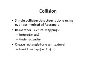 Collision	
  
•  Simple	
  collision	
  detecAon	
  is	
  done	
  using	
  
overlaps	
  method	
  of	
  Rectangle	
  
•  Remember	
  Texture	
  Mapping?	
  
– Texture	
  (image)	
  
– Mesh	
  (rectangle)	
  
•  Create	
  rectangle	
  for	
  each	
  texture!	
  
– if(rect1.overlaps(rect2))	
  {	
  ..	
  }	
  
 