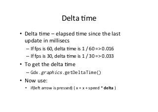 Delta	
  Ame	
  
•  Delta	
  Ame	
  –	
  elapsed	
  Ame	
  since	
  the	
  last	
  
update	
  in	
  millisecs	
  
– If	
  fps	
  is	
  60,	
  delta	
  Ame	
  is	
  1	
  /	
  60	
  =>	
  0.016	
  
– If	
  fps	
  is	
  30,	
  delta	
  Ame	
  is	
  1	
  /	
  30	
  =>	
  0.033	
  
•  To	
  get	
  the	
  delta	
  Ame	
  
– Gdx.graphics.getDeltaTime()
•  Now	
  use:	
  
•  if(le^	
  arrow	
  is	
  pressed)	
  {	
  x	
  =	
  x	
  +	
  speed	
  *	
  delta	
  )	
  
	
  
 