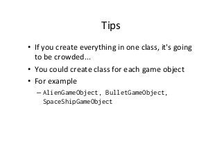 Tips	
  
•  If	
  you	
  create	
  everything	
  in	
  one	
  class,	
  it's	
  going	
  
to	
  be	
  crowded...	
  
•  You	
  could	
  create	
  class	
  for	
  each	
  game	
  object	
  
•  For	
  example	
  
– AlienGameObject, BulletGameObject,
SpaceShipGameObject
 