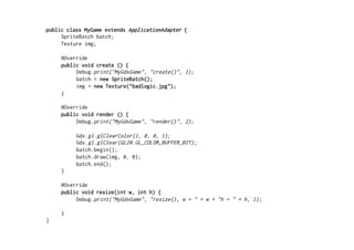 Compiling	
  
•  LibGDX	
  uses	
  Gradle	
  for	
  compiling	
  
•  Gradle	
  uses	
  domain-­‐speciﬁc	
  language	
  (DSL)	
  to	
  
deﬁne	
  targets	
  (android/ios...)	
  and	
  
dependencies	
  
•  When	
  compiling,	
  gradle	
  reads	
  build.gradle
ﬁle	
  that	
  contains	
  DSL	
  that	
  describes	
  all	
  the	
  
necessary	
  informaAon	
  how	
  to	
  compile
 