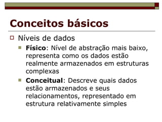 Conceitos básicos Níveis de dados Físico : Nível de abstração mais baixo, representa como os dados estão realmente armazenados em estruturas complexas Conceitual : Descreve quais dados estão armazenados e seus relacionamentos, representado em estrutura relativamente simples 