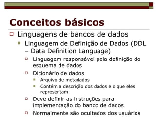 Conceitos básicos Linguagens de bancos de dados Linguagem de Definição de Dados (DDL – Data Definition Language) ‏ Linguagem responsável pela definição do esquema de dados Dicionário de dados Arquivo de metadados Contém a descrição dos dados e o que eles representam Deve definir as instruções para implementação do banco de dados Normalmente são ocultados dos usuários 